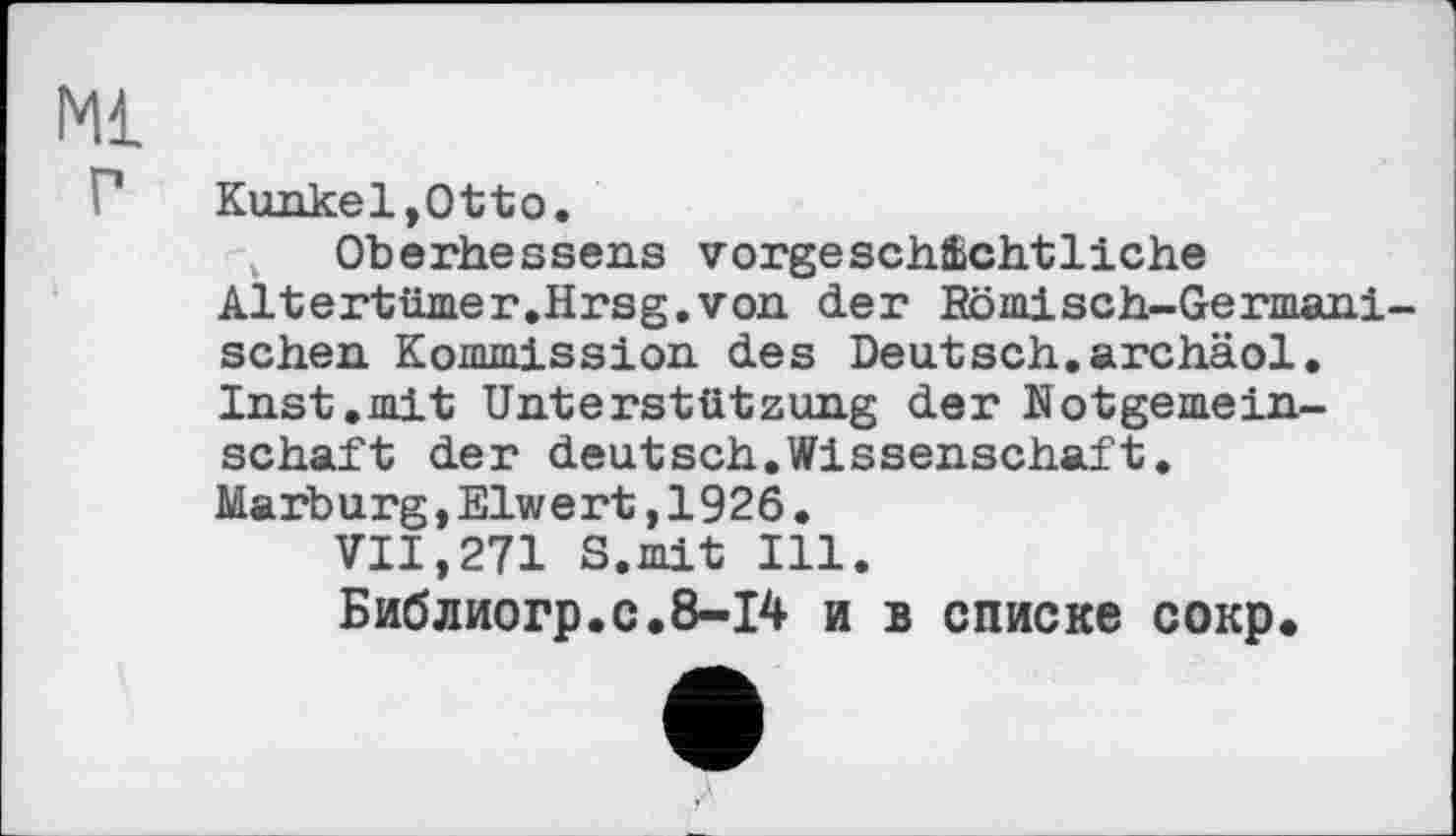 ﻿Kunkel,Otto.
Oberhessens vorgeschichtliche Altertümer.Hrsg.von der Römisch-Germani-schen Kommission des Deutsch.archäol. Inst.mit Unterstützung der Notgemeinschaft der deutsch.Wissenschaft.
Marburg,Eiwert,1926.
VII,271 S.mit Ill.
Библиогр.с.8-14 и в списке сокр.